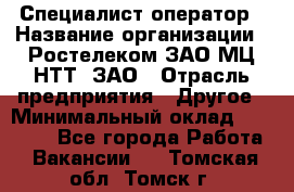 Специалист-оператор › Название организации ­ Ростелеком ЗАО МЦ НТТ, ЗАО › Отрасль предприятия ­ Другое › Минимальный оклад ­ 20 000 - Все города Работа » Вакансии   . Томская обл.,Томск г.